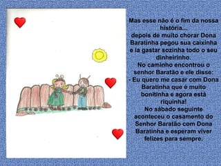 Mas esse não é o fim da nossa
história...
depois de muito chorar Dona
Baratinha pegou sua caixinha
e ia gastar sozinha todo o seu
dinheirinho.
No caminho encontrou o
senhor Baratão e ele disse:
- Eu quero me casar com Dona
Baratinha que é muito
bonitinha e agora está
riquinha!
No sábado seguinte
aconteceu o casamento do
Senhor Baratão com Dona
Baratinha e esperam viver
felizes para sempre.
 