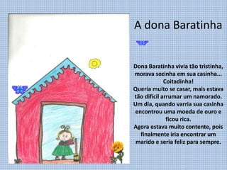 A dona Baratinha
Dona Baratinha vivia tão tristinha,
morava sozinha em sua casinha...
Coitadinha!
Queria muito se casar, mais estava
tão difícil arrumar um namorado.
Um dia, quando varria sua casinha
encontrou uma moeda de ouro e
ficou rica.
Agora estava muito contente, pois
finalmente iria encontrar um
marido e seria feliz para sempre.
 