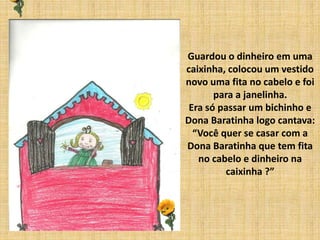 Guardou o dinheiro em uma
caixinha, colocou um vestido
novo uma fita no cabelo e foi
para a janelinha.
Era só passar um bichinho e
Dona Baratinha logo cantava:
“Você quer se casar com a
Dona Baratinha que tem fita
no cabelo e dinheiro na
caixinha ?”
 