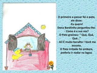 O primeiro a passar foi o pato,
ele disse:
-Eu quero!
Dona Baratinha perguntou-lhe:
- Como é a sua voz?
O Pato grasnou: “ Quá, Quá,
Quá...”
- Ai! É muito barulho ! Você me
assusta.
O Pato irritado foi embora,
preferiu ir nadar na lagoa.
 