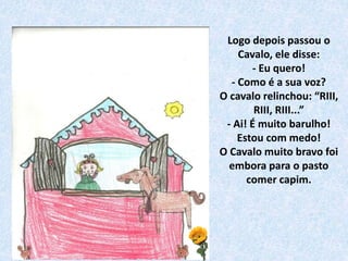 Logo depois passou o
Cavalo, ele disse:
- Eu quero!
- Como é a sua voz?
O cavalo relinchou: “RIII,
RIII, RIII...”
- Ai! É muito barulho!
Estou com medo!
O Cavalo muito bravo foi
embora para o pasto
comer capim.
 
