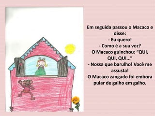 Em seguida passou o Macaco e
disse:
- Eu quero!
- Como é a sua voz?
O Macaco guinchou: “QUI,
QUI, QUI...”
- Nossa que barulho! Você me
assusta!
O Macaco zangado foi embora
pular de galho em galho.
 