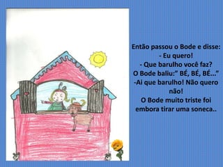 Então passou o Bode e disse:
- Eu quero!
- Que barulho você faz?
O Bode baliu:” BÉ, BÉ, BÉ...”
-Ai que barulho! Não quero
não!
O Bode muito triste foi
embora tirar uma soneca..
 