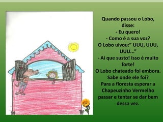Quando passou o Lobo,
disse:
- Eu quero!
- Como é a sua voz?
O Lobo uivou:” UUU, UUU,
UUU...”
- Ai que susto! Isso é muito
forte!
O Lobo chateado foi embora.
Sabe onde ele foi?
Para a floresta esperar a
Chapeuzinho Vermelho
passar e tentar se dar bem
dessa vez.
 