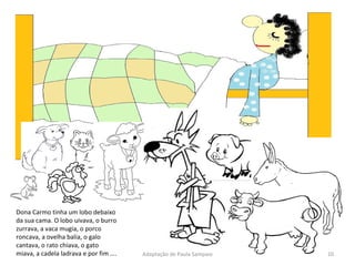 Dona Carmo tinha um lobo debaixo da sua cama. O lobo uivava, o burro zurrava, a vaca mugia, o porco roncava, a ovelha balia, o galo cantava, o rato chiava, o gato miava, a cadela ladrava e por fim …. Adaptação de Paula Sampaio 