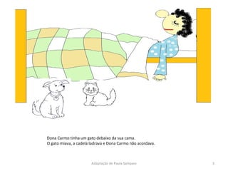 Dona Carmo tinha um gato debaixo da sua cama. O gato miava, a cadela ladrava e Dona Carmo não acordava.  Adaptação de Paula Sampaio 