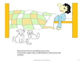 Dona Carmo tinha um rato debaixo da sua cama. O rato chiava, o gato miava, a cadela ladrava e a Dona Carmo não acordava. Adaptação de Paula Sampaio 