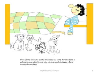 Dona Carmo tinha uma ovelha debaixo da sua cama. A ovelha balia, o galo cantava, o rato chiava, o gato miava, a cadela ladrava e a Dona Carmo não acordava. Adaptação de Paula Sampaio 