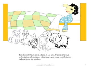 Dona Carmo tinha um porco debaixo da sua cama. O porco roncava, a ovelha balia, o galo cantava, o rato chiava, o gato miava, a cadela ladrava e a Dona Carmo não acordava. Adaptação de Paula Sampaio 