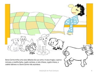 Dona Carmo tinha uma vaca debaixo da sua cama. A vaca mugia, o porco roncava, a ovelha balia, o galo cantava, o rato chiava, o gato miava, a cadela ladrava e a Dona Carmo não acordava. Adaptação de Paula Sampaio 