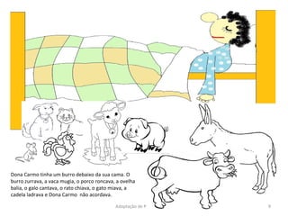 Dona Carmo tinha um burro debaixo da sua cama. O burro zurrava, a vaca mugia, o porco roncava, a ovelha balia, o galo cantava, o rato chiava, o gato miava, a cadela ladrava e Dona Carmo  não acordava. Adaptação de Paula Sampaio 