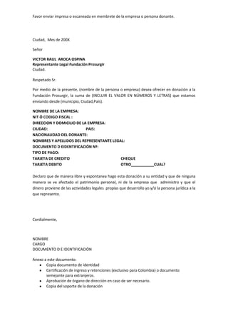 Ciudad,  Mes de 200X<br />Señor<br />VICTOR RAUL  AROCA OSPINA<br />Representante Legal Fundación Prosurgir<br />Ciudad.<br />Respetado Sr.<br />Por medio de la presente, (nombre de la persona o empresa) desea ofrecer en donación a la Fundación Prosurgir, la suma de (INCLUIR EL VALOR EN NÚMEROS Y LETRAS) que estamos enviando desde (municipio, Ciudad,País). <br />NOMBRE DE LA EMPRESA:<br />NIT Ó CODIGO FISCAL :<br />DIRECCION Y DOMICILIO DE LA EMPRESA:<br />CIUDAD:                                        PAIS:<br />NACIONALIDAD DEL DONANTE:<br />NOMBRES Y APELLIDOS DEL REPRESENTANTE LEGAL:<br />DOCUMENTO D EIDENTIFICACIÓN Nº:<br />TIPO DE PAGO:<br />TARJETA DE CREDITO<br />TARJETA DEBITO<br />CHEQUE<br />OTRO___________CUAL?<br />Declaro que de manera libre y espontanea hago esta donación a su entidad y que de ninguna manera se ve afectado el patrimonio personal, ni de la empresa que  administro y que el dinero proviene de las actividades legales  propias que desarrollo yo y/ó la persona jurídica a la que represento.<br />Cordialmente,<br />NOMBRE<br />CARGO<br />DOCUMENTO D E IDENTIFICACIÓN<br />Anexo a este documento:<br />Copia documento de identidad<br />Certificación de ingreso y retenciones (exclusivo para Colombia) o documento semejante para extranjeros.<br />Aprobación de órgano de dirección en caso de ser necesario.<br />Copia del soporte de la donación <br />