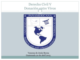 Derecho Civil V
Donación entre Vivos
Vanessa de Jesús Reyna
Guatemala 20 de abril 2015.
 