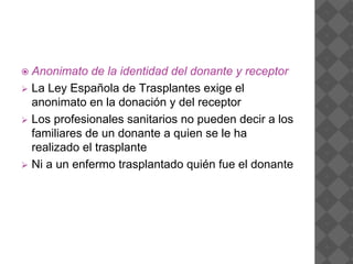  Anonimato de la identidad del donante y receptor
 La Ley Española de Trasplantes exige el
anonimato en la donación y del receptor
 Los profesionales sanitarios no pueden decir a los
familiares de un donante a quien se le ha
realizado el trasplante
 Ni a un enfermo trasplantado quién fue el donante
 