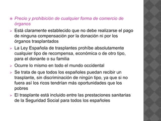  Precio y prohibición de cualquier forma de comercio de
órganos
 Está claramente establecido que no debe realizarse el pago
de ninguna compensación por la donación ni por los
órganos trasplantados
 La Ley Española de trasplantes prohíbe absolutamente
cualquier tipo de recompensa, económica o de otro tipo,
para el donante o su familia
 Ocurre lo mismo en todo el mundo occidental
 Se trata de que todos los españoles puedan recibir un
trasplante, sin discriminación de ningún tipo, ya que si no
fuera así los ricos tendrían más oportunidades que los
pobres
 El trasplante está incluido entre las prestaciones sanitarias
de la Seguridad Social para todos los españoles
 