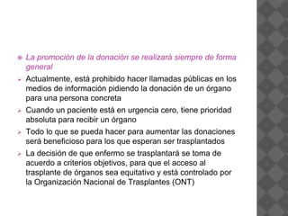  La promoción de la donación se realizará siempre de forma
general
 Actualmente, está prohibido hacer llamadas públicas en los
medios de información pidiendo la donación de un órgano
para una persona concreta
 Cuando un paciente está en urgencia cero, tiene prioridad
absoluta para recibir un órgano
 Todo lo que se pueda hacer para aumentar las donaciones
será beneficioso para los que esperan ser trasplantados
 La decisión de que enfermo se trasplantará se toma de
acuerdo a criterios objetivos, para que el acceso al
trasplante de órganos sea equitativo y está controlado por
la Organización Nacional de Trasplantes (ONT)
 