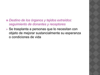  Destino de los órganos y tejidos extraídos:
seguimiento de donantes y receptores
 Se trasplanta a personas que lo necesitan con
objeto de mejorar sustancialmente su esperanza
o condiciones de vida
 