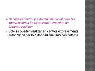  Necesario control y autorización oficial para las
intervenciones de extracción e implante de
órganos y tejidos
 Sólo se pueden realizar en centros expresamente
autorizados por la autoridad sanitaria competente
 