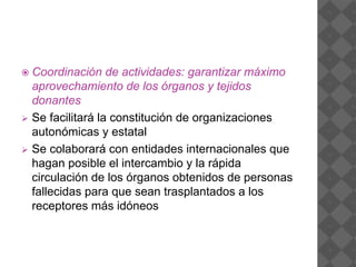  Coordinación de actividades: garantizar máximo
aprovechamiento de los órganos y tejidos
donantes
 Se facilitará la constitución de organizaciones
autonómicas y estatal
 Se colaborará con entidades internacionales que
hagan posible el intercambio y la rápida
circulación de los órganos obtenidos de personas
fallecidas para que sean trasplantados a los
receptores más idóneos
 
