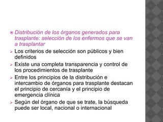  Distribución de los órganos generados para
trasplante: selección de los enfermos que se van
a trasplantar
 Los criterios de selección son públicos y bien
definidos
 Existe una completa transparencia y control de
los procedimientos de trasplante
 Entre los principios de la distribución e
intercambio de órganos para trasplante destacan
el principio de cercanía y el principio de
emergencia clínica
 Según del órgano de que se trate, la búsqueda
puede ser local, nacional o internacional
 