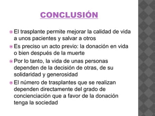 CONCLUSIÓN
 El trasplante permite mejorar la calidad de vida
a unos pacientes y salvar a otros
 Es preciso un acto previo: la donación en vida
o bien después de la muerte
 Por lo tanto, la vida de unas personas
dependen de la decisión de otras, de su
solidaridad y generosidad
 El número de trasplantes que se realizan
dependen directamente del grado de
concienciación que a favor de la donación
tenga la sociedad
 
