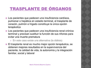 TRASPLANTE DE ÓRGANOS
 Los pacientes que padecen una insuficiencia cardíaca,
pulmonar o hepática en estadio terminal, el trasplante de
corazón, pulmón e hígado constituye la única opción
terapéutica
 Los pacientes que padecen una insuficiencia renal crónica
terminal y precisan sustituir la función de sus riñones para
evitar una muerte prematura
 En este caso existe una alternativa (la diálisis)
 El trasplante renal es mucho mejor opción terapéutica, se
obtienen mejores resultados en la supervivencia del
paciente, la calidad de vida, la autonomía y la integración
familiar, social y laboral
María Victoria Becerra Sueiro
 