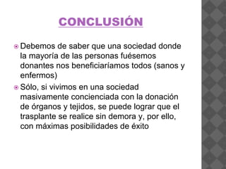 CONCLUSIÓN
 Debemos de saber que una sociedad donde
la mayoría de las personas fuésemos
donantes nos beneficiaríamos todos (sanos y
enfermos)
 Sólo, si vivimos en una sociedad
masivamente concienciada con la donación
de órganos y tejidos, se puede lograr que el
trasplante se realice sin demora y, por ello,
con máximas posibilidades de éxito
 