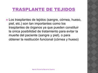 TRASPLANTE DE TEJIDOS
 Los trasplantes de tejidos (sangre, córnea, hueso,
piel, etc.) son tan importantes como los
trasplantes de órganos ya que pueden constituir
la única posibilidad de tratamiento para evitar la
muerte del paciente (sangre y piel), o para
obtener la restitución funcional (córnea y hueso)
María Victoria Becerra Sueiro
 