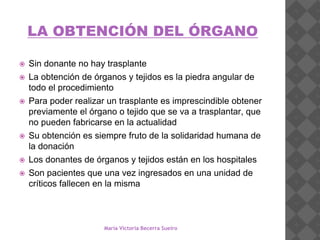 LA OBTENCIÓN DEL ÓRGANO
 Sin donante no hay trasplante
 La obtención de órganos y tejidos es la piedra angular de
todo el procedimiento
 Para poder realizar un trasplante es imprescindible obtener
previamente el órgano o tejido que se va a trasplantar, que
no pueden fabricarse en la actualidad
 Su obtención es siempre fruto de la solidaridad humana de
la donación
 Los donantes de órganos y tejidos están en los hospitales
 Son pacientes que una vez ingresados en una unidad de
críticos fallecen en la misma
María Victoria Becerra Sueiro
 