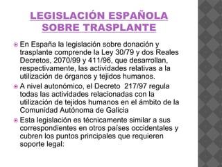 LEGISLACIÓN ESPAÑOLA
SOBRE TRASPLANTE
 En España la legislación sobre donación y
trasplante comprende la Ley 30/79 y dos Reales
Decretos, 2070/99 y 411/96, que desarrollan,
respectivamente, las actividades relativas a la
utilización de órganos y tejidos humanos.
 A nivel autonómico, el Decreto 217/97 regula
todas las actividades relacionadas con la
utilización de tejidos humanos en el ámbito de la
Comunidad Autónoma de Galicia
 Esta legislación es técnicamente similar a sus
correspondientes en otros países occidentales y
cubren los puntos principales que requieren
soporte legal:
 