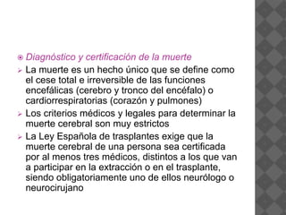  Diagnóstico y certificación de la muerte
 La muerte es un hecho único que se define como
el cese total e irreversible de las funciones
encefálicas (cerebro y tronco del encéfalo) o
cardiorrespiratorias (corazón y pulmones)
 Los criterios médicos y legales para determinar la
muerte cerebral son muy estrictos
 La Ley Española de trasplantes exige que la
muerte cerebral de una persona sea certificada
por al menos tres médicos, distintos a los que van
a participar en la extracción o en el trasplante,
siendo obligatoriamente uno de ellos neurólogo o
neurocirujano
 