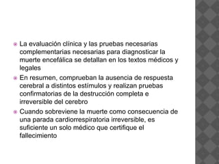  La evaluación clínica y las pruebas necesarias
complementarias necesarias para diagnosticar la
muerte encefálica se detallan en los textos médicos y
legales
 En resumen, comprueban la ausencia de respuesta
cerebral a distintos estímulos y realizan pruebas
confirmatorias de la destrucción completa e
irreversible del cerebro
 Cuando sobreviene la muerte como consecuencia de
una parada cardiorrespiratoria irreversible, es
suficiente un solo médico que certifique el
fallecimiento
 