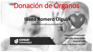 Donación de Órganos
Iliana Romero Olguín
(iliana.romero@cesunbc.edu.mx)
Gestion de la Informacion
Doncente: Johana Peralta
Grupo:01TCMX
Jueves 11 de Febrero del 2016
 
