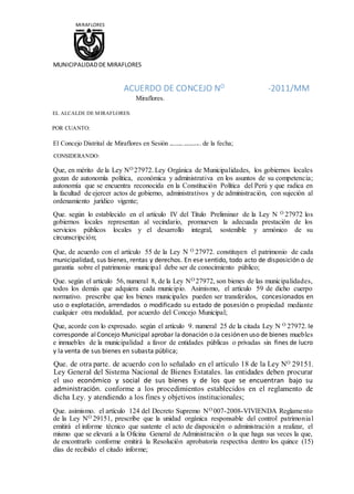 MIRAFLORES
MUNICIPALIDADDE MIRAFLORES
ACUERDO DE CONCEJO NO
-2011/MM
Miraflores.
EL ALCALDE DE MIRAFLORES:
POR CUANTO:
El Concejo Distrital de Miraflores en Sesión . . de la fecha;
CONSIDERANDO:
Que, en mérito de la Ley NO 27972. Ley Orgánica de Municipalidades, los gobiernos locales
gozan de autonomía política, económica y administrativa en los asuntos de su competencia;
autonomía que se encuentra reconocida en la Constitución Política del Perú y que radica en
la facultad de ejercer actos de gobierno, administrativos y de administración, con sujeción al
ordenamiento jurídico vigente;
Que. según lo establecido en el artículo IV del Título Preliminar de la Ley N O 27972 los
gobiernos locales representan al vecindario, promueven la adecuada prestación de los
servicios públicos locales y el desarrollo integral, sostenible y armónico de su
circunscripción;
Que, de acuerdo con el artículo 55 de la Ley N O 27972. constituyen el patrimonio de cada
municipalidad, sus bienes, rentas y derechos. En ese sentido, todo acto de disposición o de
garantía sobre el patrimonio municipal debe ser de conocimiento público;
Que. según el artículo 56, numeral 8, de la Ley NO 27972, son bienes de las municipalidades,
todos los demás que adquiera cada municipio. Asimismo, el artículo 59 de dicho cuerpo
normativo. prescribe que los bienes municipales pueden ser transferidos, concesionados en
uso o explotación, arrendados o modificado su estado de posesión o propiedad mediante
cualquier otra modalidad, por acuerdo del Concejo Municipal;
Que, acorde con lo expresado. según el artículo 9. numeral 25 de la citada Ley N O 27972. le
corresponde alConcejo Municipal aprobar la donación o Ja cesiónen uso de bienes muebles
e inmuebles de la municipalidad a favor de entidades públicas o privadas sin fines de lucro
y la venta de sus bienes en subasta pública;
Que. de otra parte. de acuerdo con lo señalado en el artículo 18 de la Ley NO 29151.
Ley General del Sistema Nacional de Bienes Estatales. las entidades deben procurar
el uso económico y social de sus bienes y de los que se encuentran bajo su
administración. conforme a los procedimientos establecidos en el reglamento de
dicha Ley. y atendiendo a los fines y objetivos institucionales;
Que. asimismo. el artículo 124 del Decreto Supremo NO 007-2008-VIVIENDA Reglamento
de la Ley NO 29151, prescribe que la unidad orgánica responsable del control patrimonial
emitirá el informe técnico que sustente el acto de disposición o administración a realizar, el
mismo que se elevará a la Oficina General de Administración o la que haga sus veces la que,
de encontrarlo conforme emitirá la Resolución aprobatoria respectiva dentro los quince (15)
días de recibido el citado informe;
 