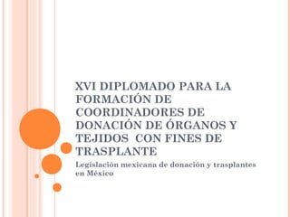XVI DIPLOMADO PARA LA
FORMACIÓN DE
COORDINADORES DE
DONACIÓN DE ÓRGANOS Y
TEJIDOS CON FINES DE
TRASPLANTE
Legislación mexicana de donación y trasplantes
en México
 