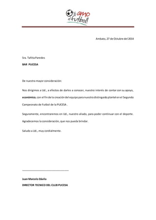 Ambato, 27 de Octubre del 2014 
Sra. Tañita Paredes 
BAR PUCESA 
De nuestra mayor consideración: 
Nos dirigimos a Ud., a efectos de darles a conocer, nuestro interés de contar con su apoyo, 
económico, con el fin de la creación del equipo para nuestro distinguido plantel en el Segundo 
Campeonato de Futbol de la PUCESA . 
Seguramente, encontraremos en Ud., nuestro aliado, para poder continuar con el deporte. 
Agradecemos la consideración, que nos pueda brindar. 
Saludo a Ud., muy cordialmente. 
_________________________________ 
Juan Marcelo Dávila 
DIRECTOR TECNICO DEL CLUB PUCESA 
 