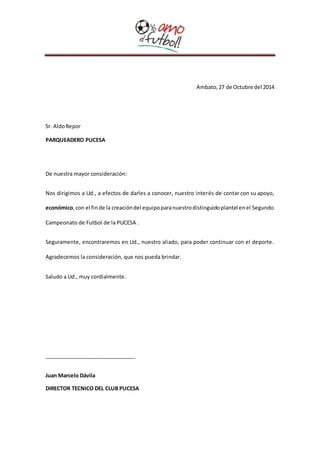 Ambato, 27 de Octubre del 2014 
Sr. Aldo Repor 
PARQUEADERO PUCESA 
De nuestra mayor consideración: 
Nos dirigimos a Ud., a efectos de darles a conocer, nuestro interés de contar con su apoyo, 
económico, con el fin de la creación del equipo para nuestro distinguido plantel en el Segundo 
Campeonato de Futbol de la PUCESA . 
Seguramente, encontraremos en Ud., nuestro aliado, para poder continuar con el deporte. 
Agradecemos la consideración, que nos pueda brindar. 
Saludo a Ud., muy cordialmente. 
_______________________________ 
Juan Marcelo Dávila 
DIRECTOR TECNICO DEL CLUB PUCESA 
 
