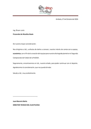 Ambato, 27 de Octubre del 2014 
Ing. Álvaro León 
Proveedor de Muebles Roale 
De nuestra mayor consideración: 
Nos dirigimos a Ud., a efectos de darles a conocer, nuestro interés de contar con su apoyo, 
económico, con el fin de la creación del equipo para nuestro distinguido plantel en el Segundo 
Campeonato de Futbol de la PUCESA . 
Seguramente, encontraremos en Ud., nuestro aliado, para poder continuar con el deporte. 
Agradecemos la consideración, que nos pueda brindar. 
Saludo a Ud., muy cordialmente. 
______________________________ 
Juan Marcelo Dávila 
DIRECTOR TECNICO DEL CLUB PUCESA 
