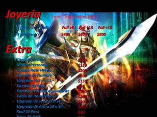 Joyeria  1 juego de 2 Anillos  Full +9  Full +13  Full +15 Y pendient,  $400  $600  $800 Extra Cambio de Raza Migrar Personaje Combo Raza+Items Cambio de Nombre Upgrade +13 a +15 Cambio de Mail Cambio de Items equivalente Cabio de Items/Raza Upgrade de set´s s3 a s4 Upgrade de Arma S3 a S4 Soul 30 Pack  Bless 30 Pack $100 $150 $200 $100 $150 $50 $100 $200 $300 $200 $30 $20 