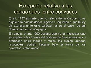 Excepción relativa a las donaciones  entre cónyuges El art. 1137 advierte que no vale la donación que no se sujete a la solemnidades legales o “aquellas a que la ley da expresamente este carácter”.tal es el caso  de las donaciones entre cónyuges. En efecto, el art. 1000 declara que no es menester que se sujeten a las formas del testamento “las donaciones o promesas entre marido y mujer, las cuales, aunque revocables, podrán hacerse bajo la forma de los contratos  entre vivos”. 