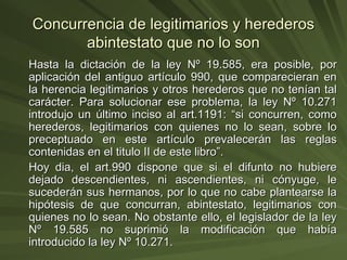 Concurrencia de legitimarios y herederos abintestato que no lo son Hasta la dictación de la ley Nº 19.585, era posible, por aplicación del antiguo artículo 990, que comparecieran en la herencia legitimarios y otros herederos que no tenían tal carácter. Para solucionar ese problema, la ley Nº 10.271 introdujo un último inciso al art.1191: “si concurren, como herederos, legitimarios con quienes no lo sean, sobre lo preceptuado en este artículo prevalecerán las reglas contenidas en el titulo II de este libro”. Hoy dia, el art.990 dispone que si el difunto no hubiere dejado descendientes, ni ascendientes, ni cónyuge, le sucederán sus hermanos, por lo que no cabe plantearse la hipótesis de que concurran, abintestato, legitimarios con quienes no lo sean. No obstante ello, el legislador de la ley Nº 19.585 no suprimió la modificación que había introducido la ley Nº 10.271. 