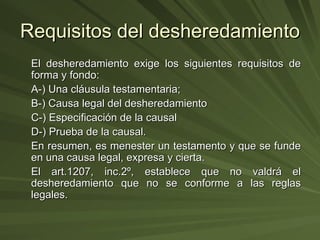 Requisitos del desheredamiento El desheredamiento exige los siguientes requisitos de forma y fondo: A-) Una cláusula testamentaria; B-) Causa legal del desheredamiento  C-) Especificación de la causal D-) Prueba de la causal. En resumen, es menester un testamento y que se funde en una causa legal, expresa y cierta. El art.1207, inc.2º, establece que no valdrá el desheredamiento que no se conforme a las reglas legales. 