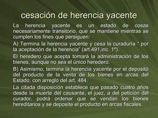 cesación de herencia yacente La herencia yacente es un estado de cosas necesariamente transitorio, que se mantiene mientras se cumplen los fines que persiguen:  A) Termina la herencia yacente y cesa la curaduría “ por la aceptación de la herencia” (art.491,inc. 1º). El heredero que acepta tomará la administración de los bienes, aunque no sea el único heredero. B) Asimismo, termina la herencia yacente por el depositó del producto de la venta de los bienes en arcas del Estado, con arreglo del art. 484.  La citada disposición establece que pasado cuatro años desde la muerte del causante, el juez, a del petición del curador, podrá ordenar que se vendan los bienes hereditarios y se deposite el producto en arcas fiscales. 