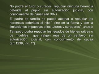 No podrá el tutor o curador  repudiar ninguna herencia deferida al pupilo sin autorización judicial, con conocimiento de causa (art.397). El padre de familia no puede aceptar o repudiar las herencias deferidas al hijo “ sino en la forma y con la limitaciones impuestas a los tutores y curadores”  ( art.255) Tampoco podrá repudiar los legados de bienes raíces o de muebles  que valgan más de un centavo, sin autorización judicial, con conocimiento de causa (art.1236, inc. 1º). 