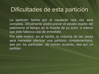 Dificultades de esta partición La partición hecha por el causante rara vez será completa. Difícilmente podrá prever el estado exacto del patrimonio al tiempo de la muerte de su actor, a menos que éste fallezca casi de inmediato. Por este motivo, en el hecho, la mayoría de las veces será menester efectuar una partición complementaria, sea por los participes  de común acuerdo, sea por un partidor. 