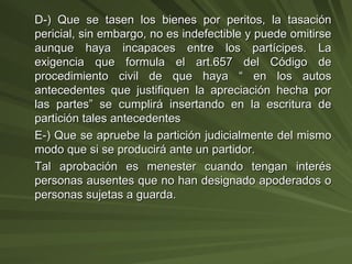 D-) Que se tasen los bienes por peritos, la tasación pericial, sin embargo, no es indefectible y puede omitirse aunque haya incapaces entre los partícipes. La exigencia que formula el art.657 del Código de procedimiento civil de que haya “ en los autos antecedentes que justifiquen la apreciación hecha por las partes” se cumplirá insertando en la escritura de partición tales antecedentes E-) Que se apruebe la partición judicialmente del mismo modo que si se producirá ante un partidor. Tal aprobación es menester cuando tengan interés personas ausentes que no han designado apoderados o personas sujetas a guarda. 