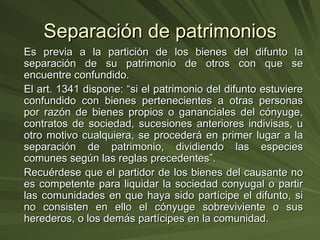 Separación de patrimonios Es previa a la partición de los bienes del difunto la separación de su patrimonio de otros con que se encuentre confundido. El art. 1341 dispone: “si el patrimonio del difunto estuviere confundido con bienes pertenecientes a otras personas por razón de bienes propios o gananciales del cónyuge, contratos de sociedad, sucesiones anteriores indivisas, u otro motivo cualquiera, se procederá en primer lugar a la separación de patrimonio, dividiendo las especies comunes según las reglas precedentes”. Recuérdese que el partidor de los bienes del causante no es competente para liquidar la sociedad conyugal o partir las comunidades en que haya sido partícipe el difunto, si no consisten en ello el cónyuge sobreviviente o sus herederos, o los demás partícipes en la comunidad. 