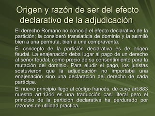 Origen y razón de ser del efecto declarativo de la adjudicación  El derecho Romano no conoció el efecto declarativo de la partición; la consideró translaticia de dominio y la asimiló bien a una permuta, bien a una compraventa. El concepto de la partición declarativa es de origen feudal. La enajenación deba lugar al pago de un derecho al señor feudal, como precio de su consentimiento para la mutación del dominio. Para eludir el pago, los juristas sostuvieron que la adjudicación no importaba una enajenación sino una declaración del derecho de cada partícipe. El nuevo principio llegó al código francés, de cuyo art.883 nuestro art.1344 es una traducción casi literal pero el principio de la partición declarativa ha perdurado por razones de utilidad práctica. 