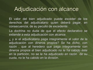 Adjudicación con alcance El valor del bien adjudicado puede exceder de los derechos del adjudicatario quien deberá pagar, en consecuencia, de su peculio de excedente. La doctrina no duda de que el efecto declarativo se extiende a esta adjudicación con alcance. ¿ y si el adjudicatario paga íntegramente el valor de la adjudicación con dineros propios? Se ha dicho, con razón , que al heredero que paga íntegramente con dineros propios el bien adjudicado no le ha cabido éste en la partición, no se le ha adjudicado en razón  de su cuota, no le ha cabido en la división. 