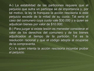 A-) La estabilidad de las particiones requiere que el perjuicio que sufra un partícipe se de importancia y, por tal motivo, la ley le franquea la acción rescisoria si este perjuicio excede de la mitad de su cuota. Tal seria el caso del comunero cuya cuota vale $30.000 y a quien se adjudican bienes por valor de $10.000; B-) Para juzgar si existe lesión es menester considerar el valor de los derechos del comunero y de los bienes adjudicados al tiempo de la partición. Tal es la resolución racional y que el código adopta al ocuparse de la compraventa. C-) A quien intenta la acción rescisoria incumbe probar el perjuicio. 